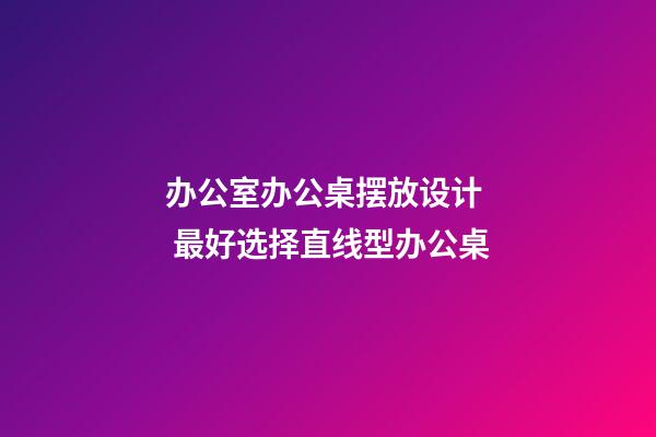 办公室办公桌摆放设计  最好选择直线型办公桌